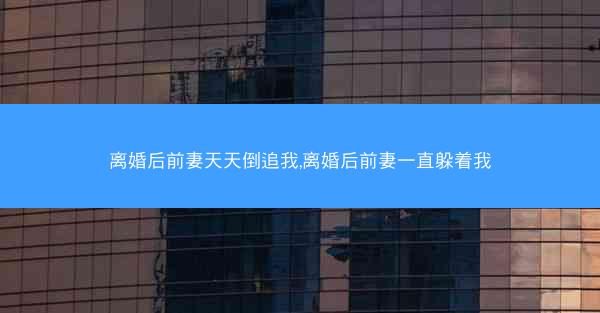 离婚后前妻天天倒追我,离婚后前妻一直躲着我