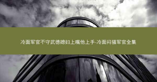 冷面军官不守武德媳妇上嘴他上手-冷面闷骚军官全集