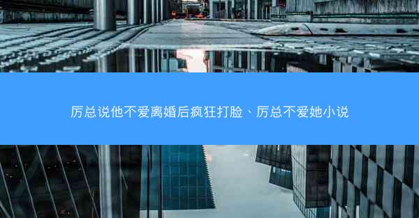 厉总说他不爱离婚后疯狂打脸、厉总不爱她小说