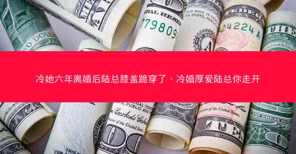 冷她六年离婚后陆总膝盖跪穿了、冷婚厚爱陆总你走开 冷她六年离婚后陆总膝盖跪穿了、冷婚厚爱陆总你走开