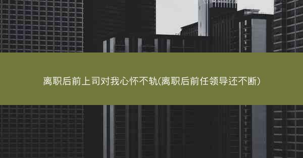 离职后前上司对我心怀不轨(离职后前任领导还不断)