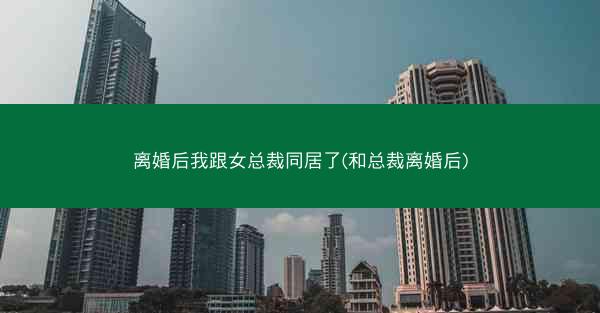 离婚后我跟女总裁同居了(和总裁离婚后)