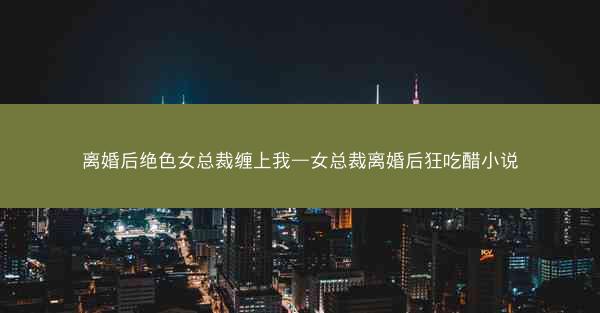 离婚后绝色女总裁缠上我—女总裁离婚后狂吃醋小说