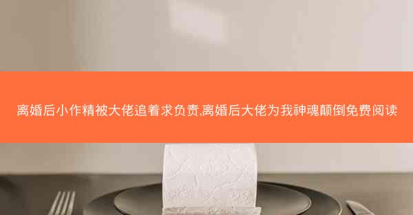 离婚后小作精被大佬追着求负责,离婚后大佬为我神魂颠倒免费阅读