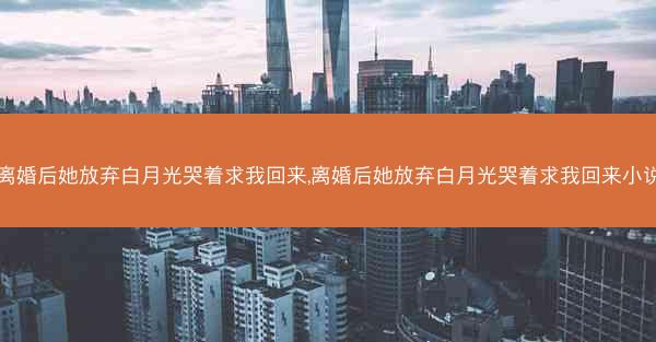 离婚后她放弃白月光哭着求我回来,离婚后她放弃白月光哭着求我回来小说
