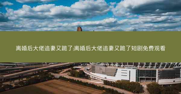 离婚后大佬追妻又跪了;离婚后大佬追妻又跪了短剧免费观看 离婚后大佬追妻又跪了;离婚后大佬追妻又跪了短剧免费观看