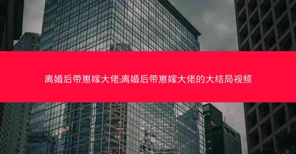 离婚后带崽嫁大佬;离婚后带崽嫁大佬的大结局视频