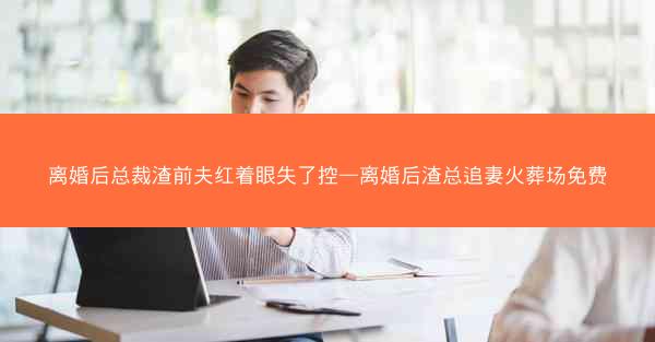 离婚后总裁渣前夫红着眼失了控—离婚后渣总追妻火葬场免费