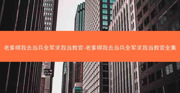 老爹绑我去当兵全军求我当教官-老爹绑我去当兵全军求我当教官全集