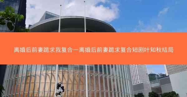 离婚后前妻跪求我复合—离婚后前妻跪求复合短剧叶知秋结局