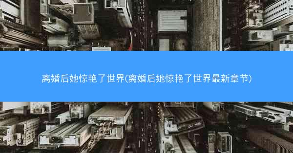 离婚后她惊艳了世界(离婚后她惊艳了世界最新章节)