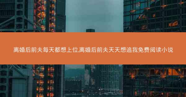离婚后前夫每天都想上位,离婚后前夫天天想追我免费阅读小说