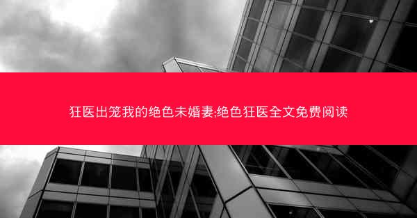 狂医出笼我的绝色未婚妻;绝色狂医全文免费阅读 狂医出笼我的绝色未婚妻;绝色狂医全文免费阅读