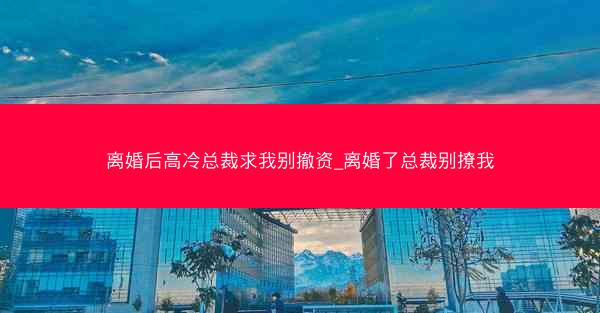 离婚后高冷总裁求我别撤资_离婚了总裁别撩我