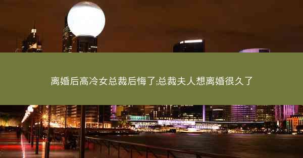 离婚后高冷女总裁后悔了;总裁夫人想离婚很久了