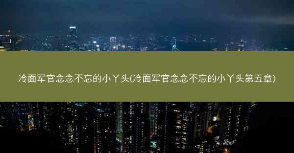 冷面军官念念不忘的小丫头(冷面军官念念不忘的小丫头第五章)