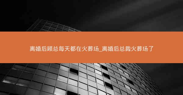 离婚后顾总每天都在火葬场_离婚后总裁火葬场了