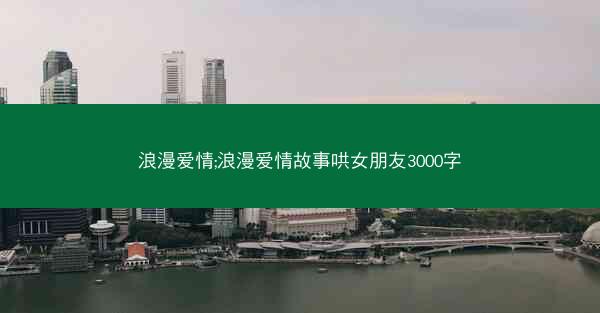 浪漫爱情;浪漫爱情故事哄女朋友3000字