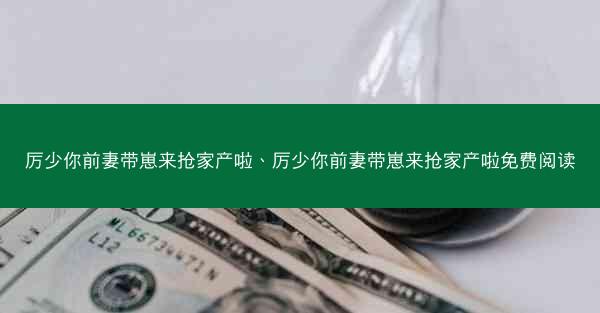 厉少你前妻带崽来抢家产啦、厉少你前妻带崽来抢家产啦免费阅读