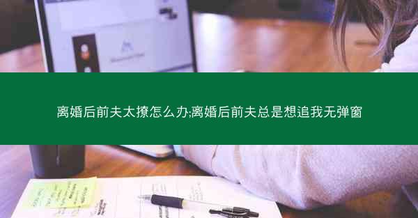 离婚后前夫太撩怎么办;离婚后前夫总是想追我无弹窗