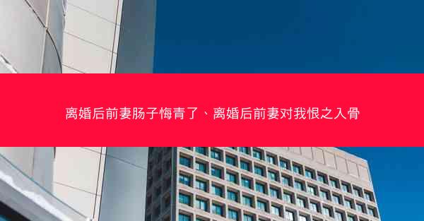 离婚后前妻肠子悔青了、离婚后前妻对我恨之入骨
