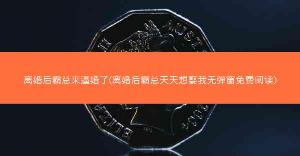 离婚后霸总来逼婚了(离婚后霸总天天想娶我无弹窗免费阅读)