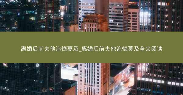 离婚后前夫他追悔莫及_离婚后前夫他追悔莫及全文阅读