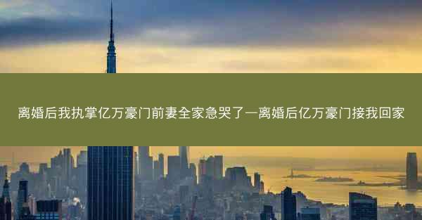 离婚后我执掌亿万豪门前妻全家急哭了—离婚后亿万豪门接我回家