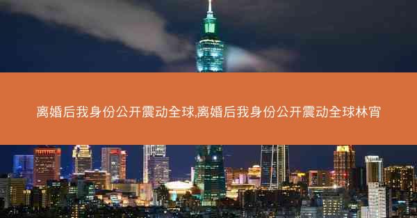离婚后我身份公开震动全球,离婚后我身份公开震动全球林宵