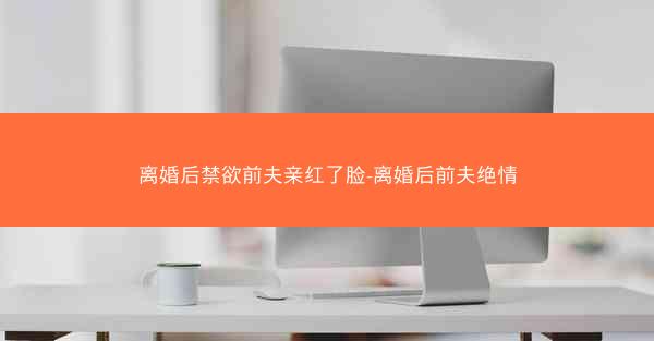 离婚后禁欲前夫亲红了脸-离婚后前夫绝情