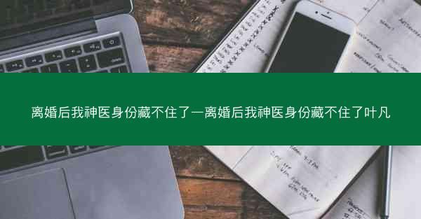 离婚后我神医身份藏不住了—离婚后我神医身份藏不住了叶凡