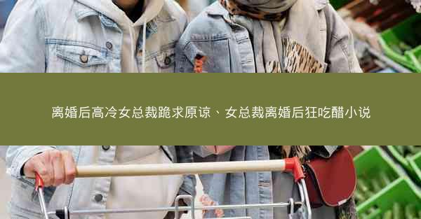 离婚后高冷女总裁跪求原谅、女总裁离婚后狂吃醋小说 离婚后高冷女总裁跪求原谅、女总裁离婚后狂吃醋小说
