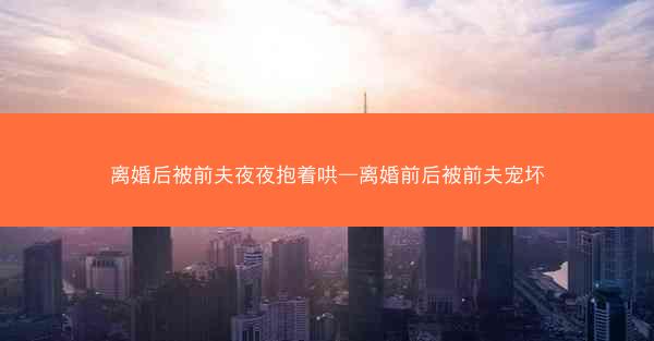 离婚后被前夫夜夜抱着哄—离婚前后被前夫宠坏