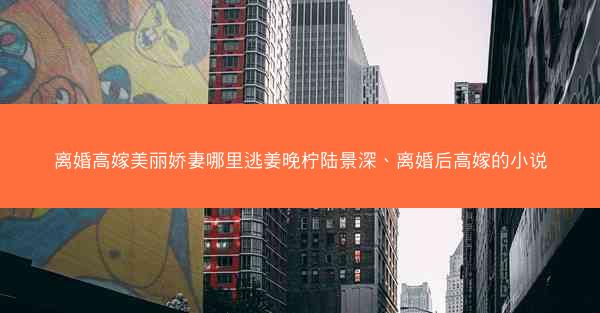 离婚高嫁美丽娇妻哪里逃姜晚柠陆景深、离婚后高嫁的小说