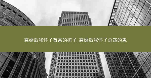 离婚后我怀了首富的孩子_离婚后我怀了总裁的崽