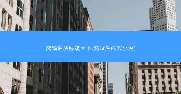 离婚后我医凌天下(离婚后的我小说)