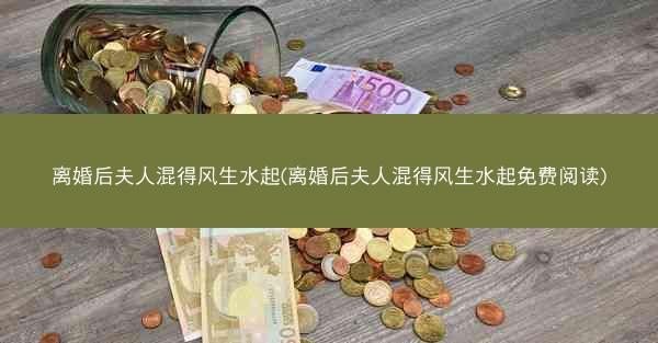 离婚后夫人混得风生水起(离婚后夫人混得风生水起免费阅读)