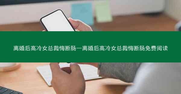 离婚后高冷女总裁悔断肠—离婚后高冷女总裁悔断肠免费阅读 离婚后高冷女总裁悔断肠—离婚后高冷女总裁悔断肠免费阅读