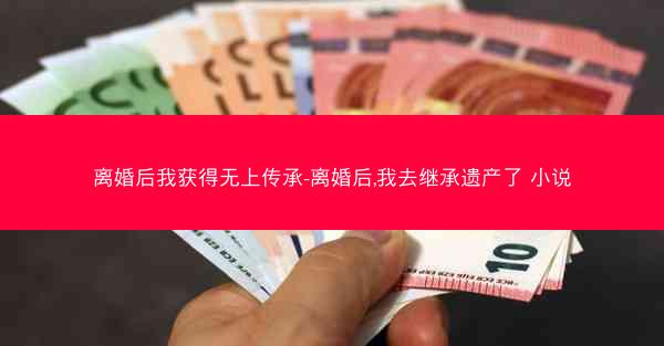 离婚后我获得无上传承-离婚后,我去继承遗产了 小说