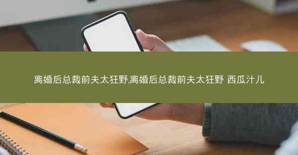 离婚后总裁前夫太狂野,离婚后总裁前夫太狂野 西瓜汁儿