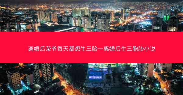 离婚后荣爷每天都想生三胎—离婚后生三胞胎小说