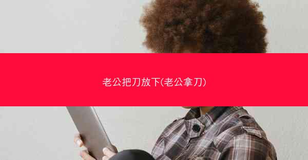 老公把刀放下(老公拿刀)