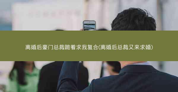 离婚后豪门总裁跪着求我复合(离婚后总裁又来求婚)