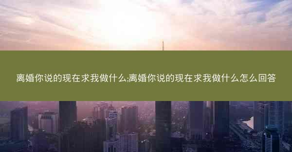 离婚你说的现在求我做什么;离婚你说的现在求我做什么怎么回答