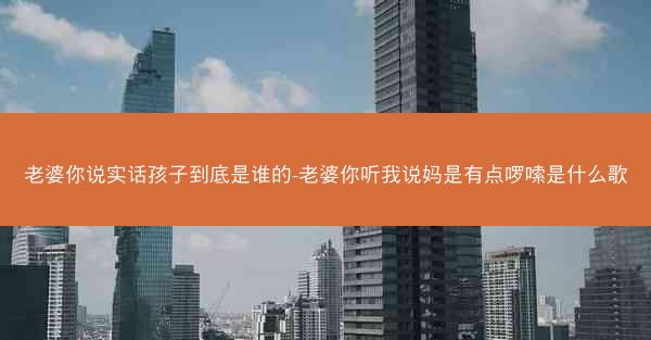 老婆你说实话孩子到底是谁的-老婆你听我说妈是有点啰嗦是什么歌