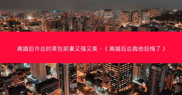 离婚后许总的草包前妻又强又美、《离婚后总裁他后悔了》