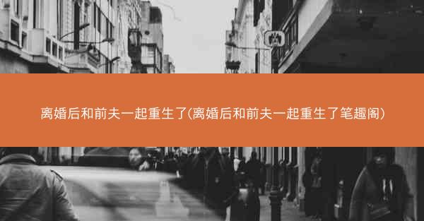 离婚后和前夫一起重生了(离婚后和前夫一起重生了笔趣阁)