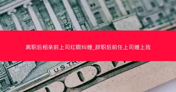 离职后相亲前上司红眼纠缠_辞职后前任上司缠上我