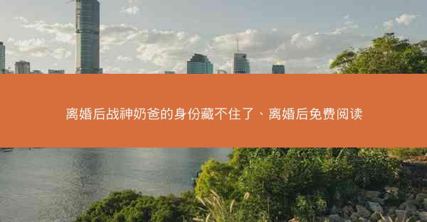 离婚后战神奶爸的身份藏不住了、离婚后免费阅读 离婚后战神奶爸的身份藏不住了、离婚后免费阅读