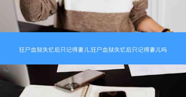 狂尸血狱失忆后只记得妻儿,狂尸血狱失忆后只记得妻儿吗